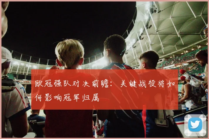 欧冠强队对决前瞻：关键战役将如何影响冠军归属