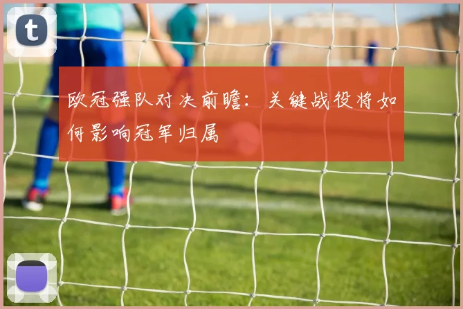 欧冠强队对决前瞻：关键战役将如何影响冠军归属