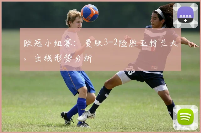 欧冠小组赛：曼联3-2险胜亚特兰大，出线形势分析