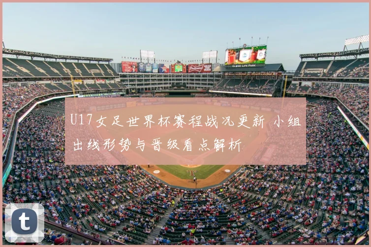 U17女足世界杯赛程战况更新 小组出线形势与晋级看点解析