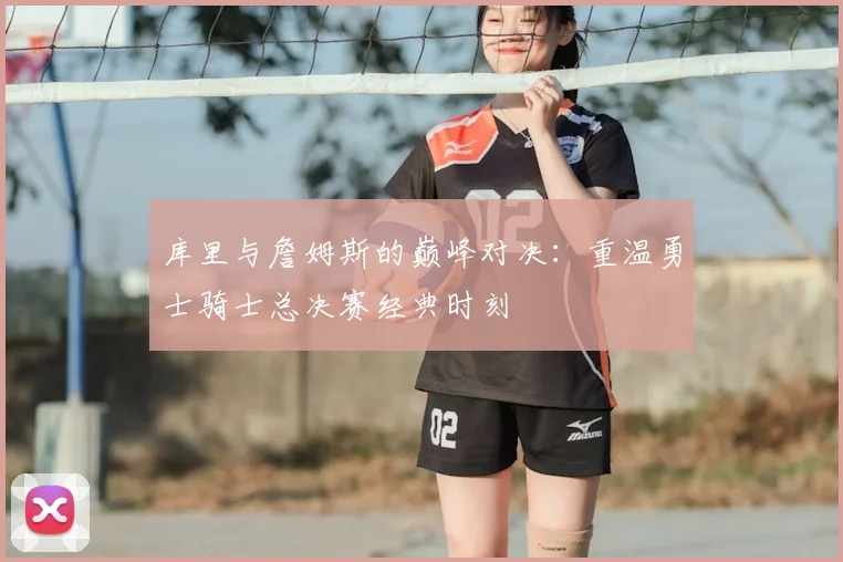 库里与詹姆斯的巅峰对决:重温勇士骑士总决赛经典时刻