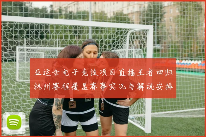 亚运会电子竞技项目直播王者回归杭州赛程覆盖赛事实况与解说安排